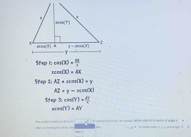 cos (X)= AX/z 
zcos (X)=AX
Step 2: AZ+zcos (X)=y
AZ=y-zcos (X)
Step3:cos (Y)= AY/x 
xcos (Y)=AY
The student made an error in _ in^2. To correct this error, he should define side AY in terms of angle X
After correcting this error, the the to relate sides x, y, z, and angle X
step 2