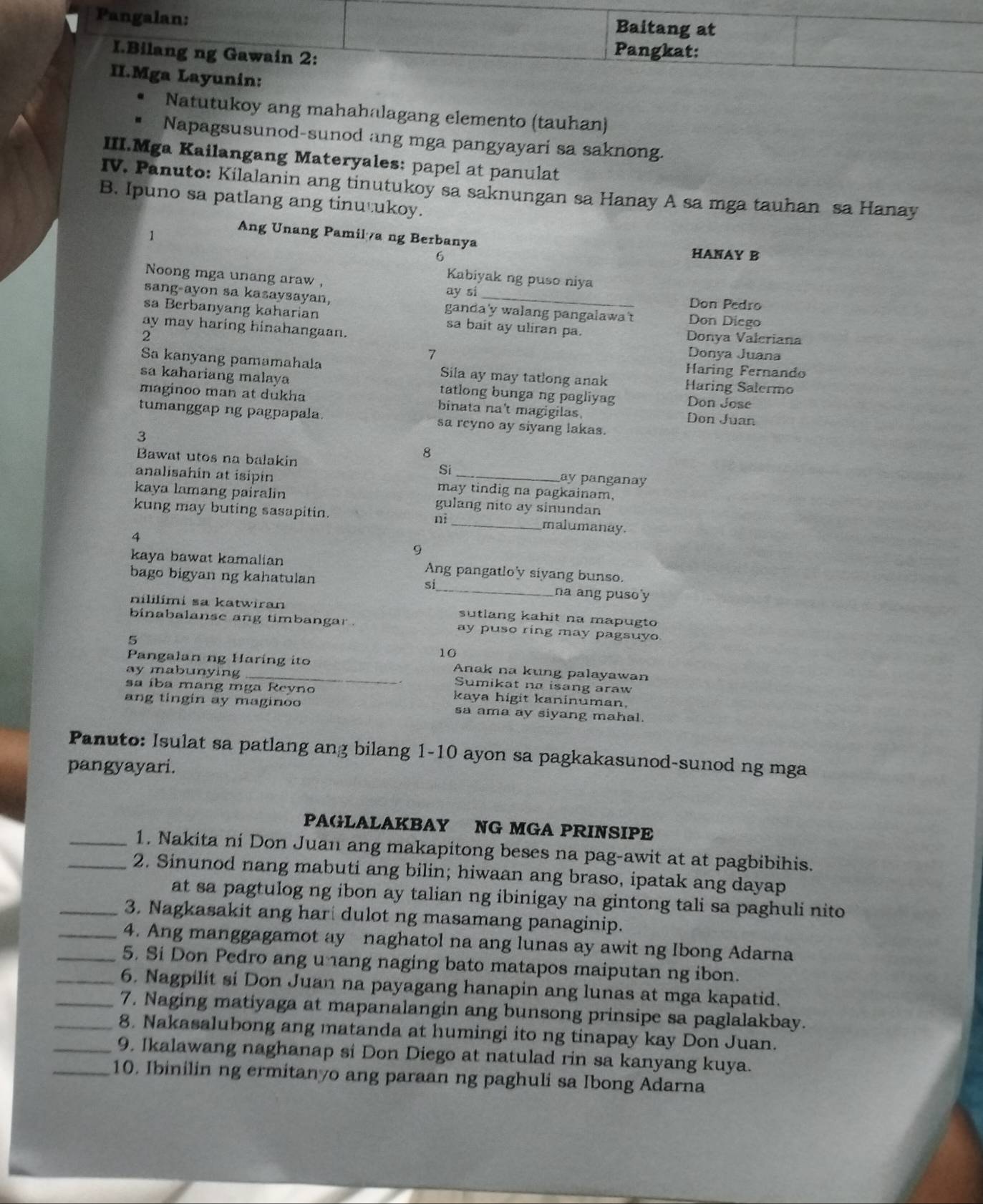 Pangalan:
Baitang at
I.Bilang ng Gawain 2:
Pangkat:
II.Mga Layunin:
Natutukoy ang mahahalagang elemento (tauhan)
Napagsusunod-sunod ang mga pangyayari sa saknong.
III.Mga Kailangang Materyales: papel at panulat
IV. Panuto: Kilalanin ang tinutukoy sa saknungan sa Hanay A sa mga tauhan sa Hanay
B. Ipuno sa patlang ang tinu ukoy.
1
Ang Unang Pamila ng Berbanya HANAY B
6
Noong mga unang araw ,
Kabiyak ng puso niya
ay si Don Pedro
sang-ayon sa kasaysayan, ganda'y walang pangalawa't Don Diego
sa Berbanyang kaharian sa bait ay uliran pa.
ay may haring hinahangaan. Donya Valeriana
2
7 Donya Juana
Haring Fernando
Sa kanyang pamamahala Sila ay may tatlong anak Haring Salermo
sa kahariang malaya tatlong bunga ng pagliyag Don Jose
maginoo man at dukha binata na't magigilas. Don Juan
tumanggap ng pagpapala. sa reyno ay siyang lakas.
3
8
Bawat utos na balakin ay panganay
Si
analisahin at isipin may tindig na pagkainam,
kaya lamang pairalin gulang nito ay sinundan
kung may buting sasapitin. ni _malumanay.
4
9
kaya bawat kamalian Ang pangatlo'y siyang bunso.
bago bigyan ng kahatulan s_ na ang puso'y
nililimi sa katwiran sutlang kahit na mapugto
binabalanse ang timbangar . ay puso ring may pagsuyo.
5
10
Pangalan ng Haring ito Anak na kung palayawan
ay mabunying Sumikat na isang araw
sa íba mang mga Reyno kaya higit kaninuman.
ang tingin ay maginoo sa ama ay siyang mahal.
Panuto: Isulat sa patlang ang bilang 1-10 ayon sa pagkakasunod-sunod ng mga
pangyayari.
PAGLALAKBAY NG MGA PRINSIPE
_1. Nakita ni Don Juan ang makapitong beses na pag-awit at at pagbibihis.
_2. Sinunod nang mabuti ang bilin; hiwaan ang braso, ipatak ang dayap
at sa pagtulog ng ibon ay talian ng ibinigay na gintong tali sa paghuli nito 
_3. Nagkasakit ang har dulot ng masamang panaginip.
_4. Ang manggagamot ay naghatol na ang lunas ay awit ng Ibong Adarna
_5. Si Don Pedro ang u ang naging bato matapos maiputan ng ibon.
_6. Nagpilit si Don Juan na payagang hanapin ang lunas at mga kapatid.
_7. Naging matiyaga at mapanalangin ang bunsong prinsipe sa paglalakbay.
_8. Nakasalubong ang matanda at humingi ito ng tinapay kay Don Juan.
_9. Ikalawang naghanap si Don Diego at natulad rin sa kanyang kuya.
_10. Ibinilin ng ermitanyo ang paraan ng paghuli sa Ibong Adarna