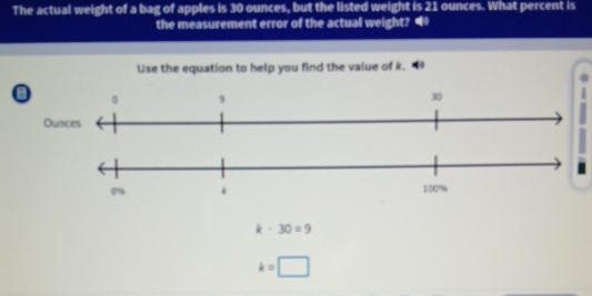 The actual weight of a bag of apples is 30 ounces, but the listed weight is 21 ounces. What percent is 
the measurement error of the actual weight? 4 
Use the equation to help you find the value of k.
k· 30=9
k=□