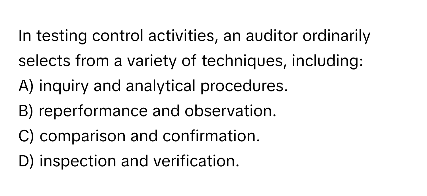 In testing control activities, an auditor ordinarily selects from a variety of techniques, including:

A) inquiry and analytical procedures.
B) reperformance and observation.
C) comparison and confirmation.
D) inspection and verification.