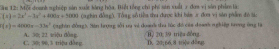 Cầu 12: Mội doanh nghiệp sản xuất hàng hỏa. Biết tổng chi phí sản xuất x đơn vị sản phẩm là:
(x)=2x^3-3x^2+400x+5000 (nghin đồng). Tổng số tiền thu được khi bản . x đơn vị săn phẩm đó là:
(x)=4000x-33x^2 (nghìn đồng). Sản lượng tối ưu và doanh thu lúc đó của doanh nghiệp tương ứng là
A. 30; 22 triệu đồng. B 20; 39 triệu đồng.
C. 30; 90, 3 triệu đồng. D. 20; 66, 8 triệu đồng.