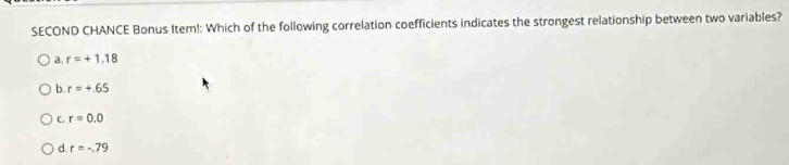 SECOND CHANCE Bonus Item!: Which of the following correlation coefficients indicates the strongest relationship between two variables?
a. r=+1.18
b. r=+.65
C. r=0.0
d. r=-79