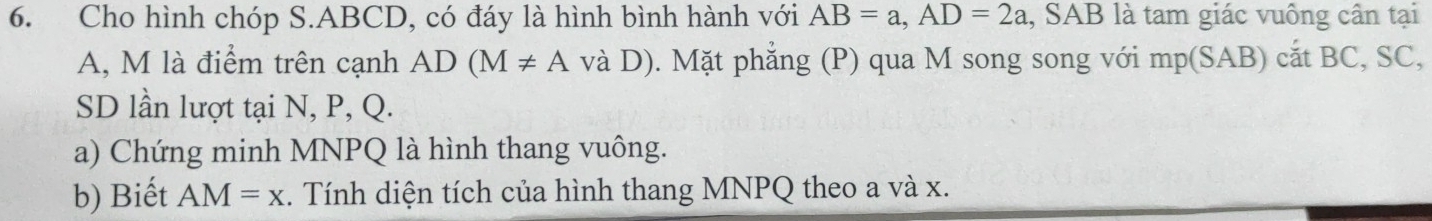 Cho hình chóp S. ABCD, có đáy là hình bình hành với AB=a, AD=2a , SAB là tam giác vuông cần tại
A, M là điểm trên cạnh AD(M!= A và D). Mặt phẳng (P) qua M song song với mp(SAB) cắt BC, SC, 
SD lần lượt tại N, P, Q. 
a) Chứng minh MNPQ là hình thang vuông. 
b) Biết AM=x. Tính diện tích của hình thang MNPQ theo a và x.