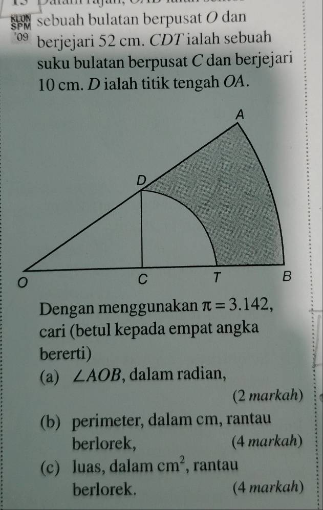 Daa 
sebuah bulatan berpusat 0 dan
09 berjejari 52 cm. CDT ialah sebuah 
suku bulatan berpusat C dan berjejari
10 cm. D ialah titik tengah OA. 
Dengan menggunakan π =3.142, 
cari (betul kepada empat angka 
bererti) 
(a) ∠ AOB , dalam radian, 
(2 markah) 
(b) perimeter, dalam cm, rantau 
berlorek, (4 markah) 
(c) luas, dalam cm^2 , rantau 
berlorek. (4 markah)