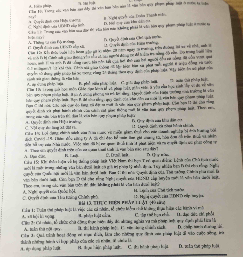 A. Hiến pháp. B. Bộ luật.
Câu 10: Trong các văn bản sau đây thì văn bản bản nào là văn bản quy phạm pháp luật ở nước ta hiện
nay?
A. Quyết định của Hiệu trưởng. B. Nghị quyết của Đoàn Thanh niên,
C. Nghị định của UBND cấp tinh. D. Nội quy của khu dân cư.
Câu 11: Trong các văn bản sau đây thì văn bản nào không phải là văn bản quy phạm pháp luật ở nước ta
hiện nay?
A. Thông tư của Bộ trưởng. B. Quyết định của Chủ tịch nước,
C. Quyết định của UBND cấp xã. D. Quyết định của Hiệu trưởng.
Câu 12: Kết thúc buổi liên hoan gặp gỡ kỉ niệm 20 năm ngày ra trường, trên đường lái xe về nhà, anh H
và anh B bị Cảnh sát giao thông yêu cầu cả hai người dừng xe để kiểm tra nồng độ cồn. Do trong buổi liên
hoan, anh H và anh B đã uống rượu bia nên kết quả hơi thở của hai người đều có nồng độ cồn vượt quá
0.5 miligam/1 lít khí thờ. Cảnh sát giao thông đã lập biên bản xử phạt mỗi người 6 triệu đồng và tước
quyền sử dụng giấy phép lái xe trong vòng 24 tháng theo quy định của pháp luật. Vậy biên ản xử phạt của
cảnh sát giao thông là văn bản
A. áp dụng pháp luật. B. phổ biển pháp luật. C. giải đáp pháp luật. D. tuân thủ pháp luật.
Câu 13: Trong giờ học môn Giáo dục kinh tể và pháp luật, giáo viên S yêu cầu học sinh lấy ví dụ về văn
bản quy phạm pháp luật. Bạn A xung phong và trả lời rằng: Quyết định của Hiệu trường nhà trường là văn
bản quy phạm pháp luật. Bạn B thì cho rằng: quy định của khu dân cư mới là văn bản quy phạm pháp luật.
Bạn C thì nói: Các nội quy do làng xã đặt ra mới là văn bản quy phạm pháp luật. Còn bạn D thì cho rằng
quyết định xử phạt hành chính của cảnh sát giao thông mới là văn bản quy phạm pháp luật. Theo em,
trong các văn bản trên thì đâu là văn bản quy phạm pháp luật?
A. Quyết định của Hiệu trưởng. B. Quy định của khu dân cư.
C. Nội quy do làng xã đặt ra. D. Quyết định xử phạt hành chính.
Câu 14: Lợi dụng chính sách của Nhà nước về miễn giảm thuế cho các doanh nghiệp bị ảnh hưởng bởi
dịch Covid -19. Giám đốc công ty A đã chỉ đạo kế toán làm giả chứng từ, hóa đơn đề trốn thuế và nhận
tiền hỗ trợ của Nhà nước. Việc này đã bị cơ quan thuế tỉnh B phát hiện và ra quyết định xữ phạt công ty
A. Theo em quyết định trên của cơ quan thuế tinh là văn bản nào sau đây?
A. Đạo đức. B. Luật. C. Dưới luật. D. Quy ước.
Câu 15: Khi thảo luận về hệ thống pháp luật Việt Nam thì bạn T có quan điểm: Lệnh của Chủ tịch nước
mới là một trong những văn bản dưới luật có giá trị pháp lý nhất định. Tuy nhiên bạn B thì cho rằng: Nghị
quyết của Quốc hội mới là văn bản dưới luật. Bạn C thì nói: Quyết định của Thủ tướng Chính phù mới là
văn bản dưới luật. Còn bạn D thì cho rằng Nghị quyết của HĐND cấp huyện mới là văn bản dưới luật.
Theo em, trong các văn bản trên thì đâu không phải là văn bản dưới luật?
A. Nghị quyết của Quốc hội.  B. Lệnh của Chủ tịch nước.
C. Quyết định của Thủ tướng Chính phủ. D. Nghị quyết của HĐND cấp huyện.
Bài 13. THỤC HIỆN PHÁP LUẠT (40 câu)
Câu 1: Tuân thủ pháp luật là việc các cá nhân, tổ chức kiểm chế không thực hiện các hành vi mà
A. xã hội kì vọng. B. pháp luật cấm. C. tập thể hạn chế. D. đạo đức chi phối.
Câu 2: Cá nhân, tổ chức chủ động thực hiện đầy đủ những nghĩa vụ mà pháp luật quy định phải làm là
A. tuân thủ nội quy. B. thi hành pháp luật. C. vận dụng chính sách. D. chấp hành đường lối.
Câu 3: Quá trình hoạt động có mục đích, làm cho những quy định của pháp luật đi vào cuộc sống, trở
thành những hành vi hợp pháp của các cá nhân, tổ chức là
A. áp dụng pháp luật.  B. thực hiện pháp luật. C. thi hành pháp luật. D. tuân thủ pháp luật.