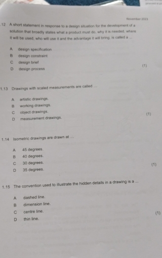 November 2023
12 A short stallement in response to a design situation for the development of a
solution that broadly states what a product must do, why it is needed, where
it will be used, who will use it and the advantage it will bring, is caifed a ...
A design specification
B design constraint
C design brie (1)
D design process
1.13 Drawings with scaled measurements are called ...
A artistic drawings.
B working drawings.
C object drawings.
(1)
D measurement drawings.
1.14 Isometric drawings are drawn at ...
A 45 degrees.
B 40 degrees.
C 30 degrees.
D 35 degrees. (1)
1.15 The convention used to illustrate the hidden details in a drawing is a ...
A dashed line.
B dimension line.
C centre line. (1)
D thin line.