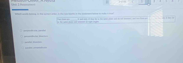 Me steth-Oliver, A Nysna 10 2 ol 26 < 1  3 5 。
Unit 2 Assessment
Which words belong, in the correct order, in the two blanks in the statement below to make it true?
Two limes are
in the same plane and intersect at right angles. if and only if they le in the same plane and do not imresect, and to lines are a aly if they fle
perpendicular, paraliel
perpendicular, bisectors
parallel, bisectors
parallel, perpendiculs