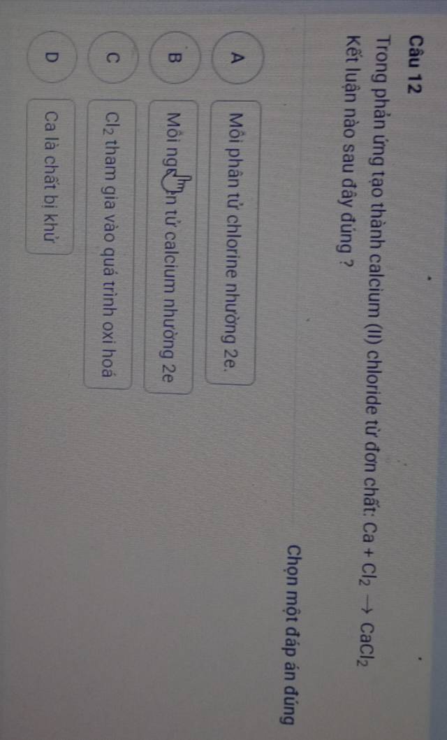 Trong phản ứng tạo thành calcium (II) chloride từ đơn chất: Ca+Cl_2 to CaCl_2
Kết luận nào sau đây đúng ?
Chọn một đáp án đúng
A Môi phân tử chlorine nhường 2e.
B Môi ng en tử calcium nhường 2e
C Cl_2 tham gia vào quá trình oxi hoá
D Ca là chất bị khử
