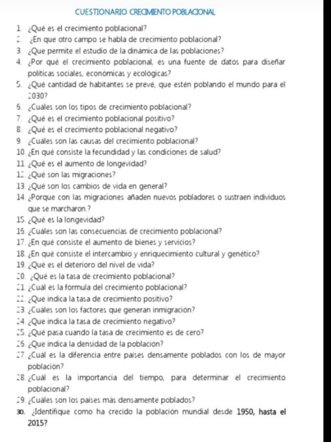 CUESTIONARIO CRECIMIENTO POBLACIONAL
1 ¿Qué es el crecimiento poblacional?
2. En que otro campo se habla de crecimiento poblacional?
3. ¿Que permite el estudio de la dinámica de las poblaciones?
4. ¿Por qué el crecimiento poblacional, es una fuente de datos para diseñar
políticas sociales, económicas y ecológicas?
5. ¿Qué cantidad de habitantes se prevé, que estén poblando el mundo para el
2030?
6. ¿Cuales son los tipos de crecimiento poblacional?
7. ¿Qué es el crecimiento poblacional positivo?
8. ¿Qué es el crecimiento poblacional negativo?
9. ¿Cuáles son las causas del crecimiento poblacional?
10. ¿En qué consiste la fecundidad y las condiciones de salud?
11. ¿Qué es el aumento de longevidad?
12. ¿Qué son las migraciones?
13. ¿Qué son los cambios de vida en general?
14. Porque con las migraciones añaden nuevos pobladores o sustraen individuos
que se marcharon.?
15. ¿Qué es la longevidad?
15. ¿Cuáles son las consecuencias de crecimiento poblacional?
17. ¿En qué consiste el aumento de bienes y servicios?
18. ¿En qué consiste el intercambio y enriquecimiento cultural y genético?
19. ¿Qué es el deterioro del nivel de vida?
20. ¿Qué es la tasa de crecimiento poblacional?
21 ¿Cuál es la fórmula del crecimiento poblacional?
22. ¿Que indica la tasa de crecimiento positivo?
23. ¿Cuáles son los factores que generan inmigración?
24. ¿Que indica la tasa de crecimiento negativo?
25. ¿Qué pasa cuando la tasa de crecimiento es de cero?
26. ¿Que indica la densidad de la población?
27.¿Cuál es la diferencia entre países densamente poblados con los de mayor
poblacion?
28. ¿Cuál es la importancia del tiempo, para determinar el crecimiento
poblacional?
29. ¿Cuáles son los países más densamente poblados?
30. Identifique como ha crecido la población mundial desde 1950, hasta el
2015?