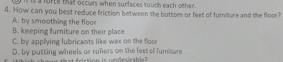 It is a force that occurs when surfaces touch each other.
4. How can you best reduce friction between the bottom or feet of furniture and the floor?
A. by smoothing the floor
B. keeping furniture on their place
C. by applying lubricants like wax on the floor
D. by putting wheels or rollers on the feet of furniture
that friction is undesirable?