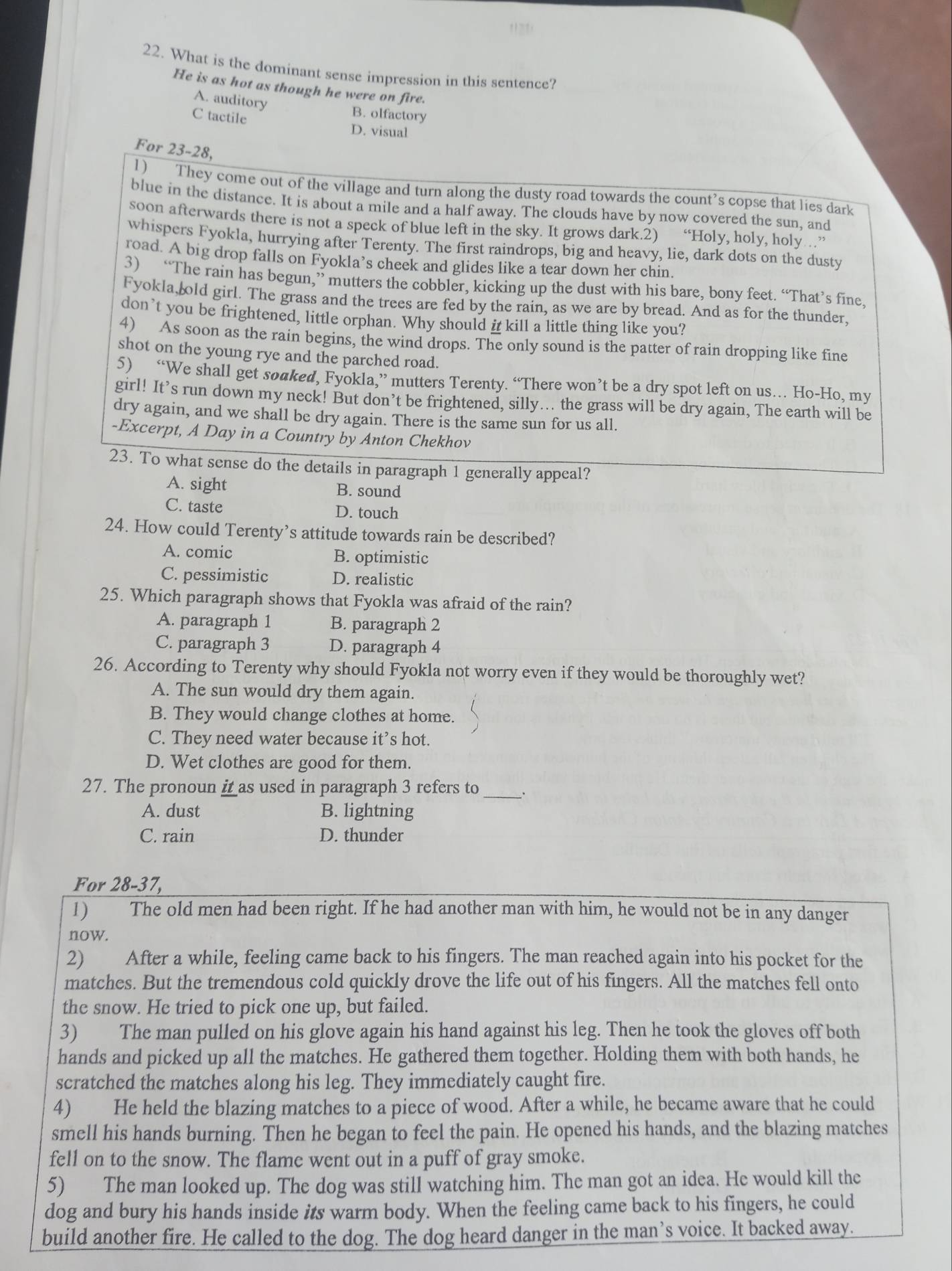 1  7 1 
22. What is the dominant sense impression in this sentence?
He is as hot as though he were on fire.
A. auditory
C tactile
B. olfactory
D. visual
For 23-28,
1) They come out of the village and turn along the dusty road towards the count’s copse that lies dark
blue in the distance. It is about a mile and a half away. The clouds have by now covered the sun, and
soon afterwards there is not a speck of blue left in the sky. It grows dark.2) “Holy, holy, holy ”
whispers Fyokla, hurrying after Terenty. The first raindrops, big and heavy, lie, dark dots on the dusty
road. A big drop falls on Fyokla’s cheek and glides like a tear down her chin.
3) “The rain has begun,” mutters the cobbler, kicking up the dust with his bare, bony feet. “That’s fine,
Fyokla, old girl. The grass and the trees are fed by the rain, as we are by bread. And as for the thunder,
don’t you be frightened, little orphan. Why should i kill a little thing like you?
4) As soon as the rain begins, the wind drops. The only sound is the patter of rain dropping like fine
shot on the young rye and the parched road.
5) “We shall get soaked, Fyokla,” mutters Terenty. “There won’t be a dry spot left on us… Ho-Ho, my
girl! It’s run down my neck! But don’t be frightened, silly... the grass will be dry again, The earth will be
dry again, and we shall be dry again. There is the same sun for us all.
-Excerpt, A Day in a Country by Anton Chekhov
23. To what sense do the details in paragraph 1 generally appeal?
A. sight B. sound
C. taste D. touch
24. How could Terenty’s attitude towards rain be described?
A. comic B. optimistic
C. pessimistic D. realistic
25. Which paragraph shows that Fyokla was afraid of the rain?
A. paragraph 1 B. paragraph 2
C. paragraph 3 D. paragraph 4
26. According to Terenty why should Fyokla not worry even if they would be thoroughly wet?
A. The sun would dry them again.
B. They would change clothes at home.
C. They need water because it’s hot.
D. Wet clothes are good for them.
_
27. The pronoun i as used in paragraph 3 refers to
A. dust B. lightning
C. rain D. thunder
For 28-37,
1) The old men had been right. If he had another man with him, he would not be in any danger
now.
2) After a while, feeling came back to his fingers. The man reached again into his pocket for the
matches. But the tremendous cold quickly drove the life out of his fingers. All the matches fell onto
the snow. He tried to pick one up, but failed.
3) The man pulled on his glove again his hand against his leg. Then he took the gloves off both
hands and picked up all the matches. He gathered them together. Holding them with both hands, he
scratched the matches along his leg. They immediately caught fire.
4) He held the blazing matches to a piece of wood. After a while, he became aware that he could
smell his hands burning. Then he began to feel the pain. He opened his hands, and the blazing matches
fell on to the snow. The flame went out in a puff of gray smoke.
5) The man looked up. The dog was still watching him. The man got an idea. He would kill the
dog and bury his hands inside its warm body. When the feeling came back to his fingers, he could
build another fire. He called to the dog. The dog heard danger in the man’s voice. It backed away.