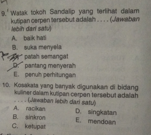 9.'Watak tokoh Sandalip yang terlihat dalam
kutipan cerpen tersebut adalah . . . . (Jawaban
lebih dari satu)
A. baik hati
B. suka menyela
B patah semangat
D. pantang menyerah
E. penuh perhitungan
10. Kosakata yang banyak digunakan di bidang
kuliner dalam kutipan cerpen tersebut adalah
. . . . (Jawaban lebih dari satu)
A. racikan D. singkatan
B. sinkron E. mendoan
C. ketupat