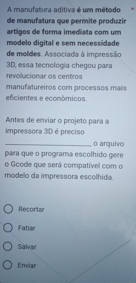 A manufatura aditiva é um método * 
de manufatura que permite produzir 
artigos de forma imediata com um 
modelo digital e sem necessidade 
de moldes. Associada à impressão 
3D, essa tecnologia chegou para 
revolucionar os centros 
manufatureiros com processos mais 
eficientes e econômicos. 
Antes de enviar o projeto para a 
impressora 3D é preciso 
_o arquivo 
para que o programa escolhido gere 
o Gcode que será compatível com o 
modelo da impressora escolhida. 
Recortar 
Fatiar 
Salvar 
Enviar