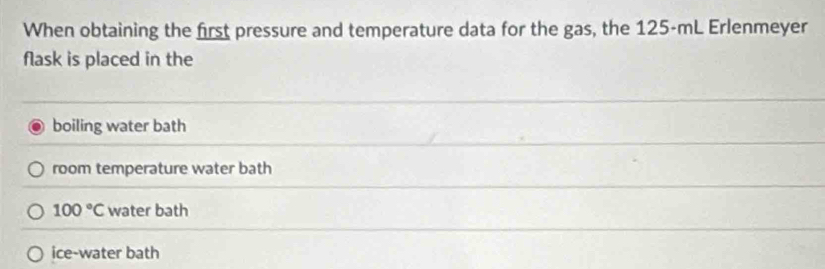 When obtaining the first pressure and temperature data for the gas, the 125-mL Erlenmeyer
flask is placed in the
boiling water bath
room temperature water bath
100°C water bath
ice-water bath