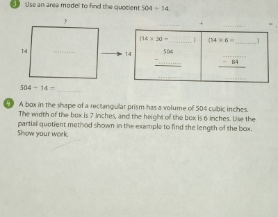 Use an area model to find the quotient 504/ 14. 
_+ _=
(14* 30= _  ) (14* 6= _ 1 
14 _ -beginarrayr 504 ...endarray  _ _ -84 _ 
_ 
_
504/ 14= _ 
4 A box in the shape of a rectangular prism has a volume of 504 cubic inches. 
The width of the box is 7 inches, and the height of the box is 6 inches. Use the 
partial quotient method shown in the example to find the length of the box. 
Show your work.