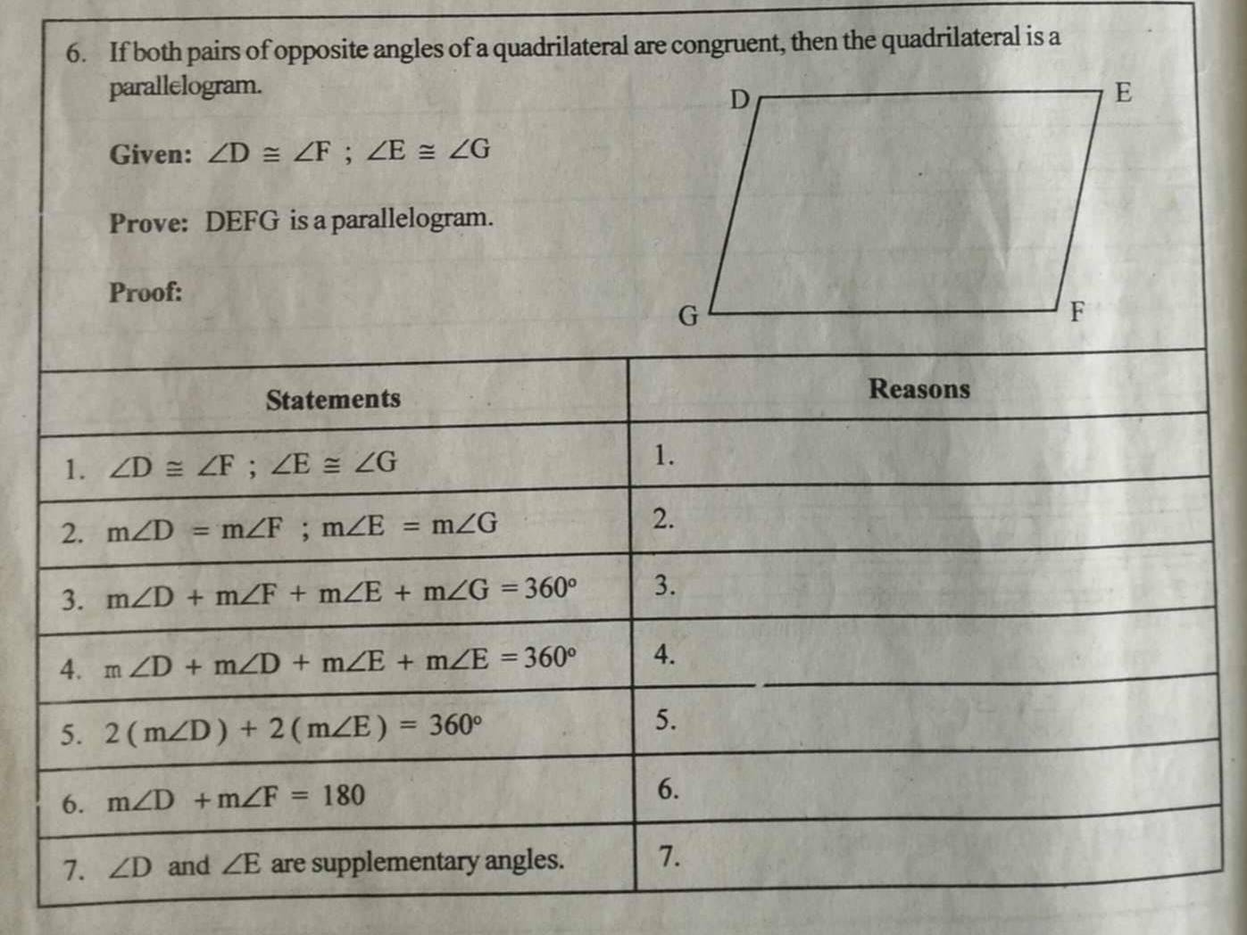 If both pairs of opposite angles of a quadrilateral are congruent, then the quadrilateral is a 
parallelogram. 
Given: ∠ D≌ ∠ F; ∠ E≌ ∠ G
Prove: DEFG is a parallelogram. 
Proof: 
Statements 
Reasons 
1. ∠ D≌ ∠ F; ∠ E≌ ∠ G
1. 
2. m∠ D=m∠ F; m∠ E=m∠ G
2. 
3. m∠ D+m∠ F+m∠ E+m∠ G=360° 3. 
4. m∠ D+m∠ D+m∠ E+m∠ E=360° 4. 
5. 2(m∠ D)+2(m∠ E)=360°
5. 
6. m∠ D+m∠ F=180
6. 
7. ∠ D and ∠ E are supplementary angles. 7.