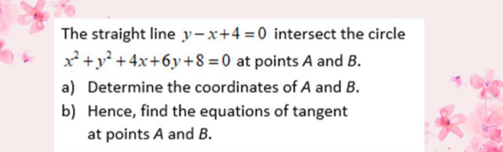 The straight line y-x+4=0 intersect the circle
x^2+y^2+4x+6y+8=0 at points A and B.
a) Determine the coordinates of A and B.
b) Hence, find the equations of tangent
at points A and B.