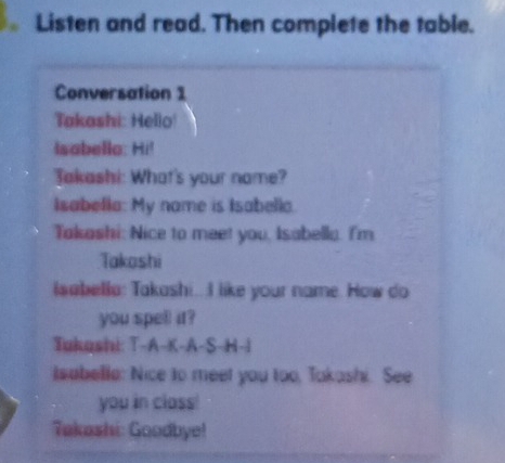 Listen and read. Then complete the table. 
Conversation 1 
Takashi: Hello 
Isabella: Hi! 
Jakashi: What's your name? 
Isabella: My name is Isabella. 
Takashi: Nice to meet you, Isabella. I'm 
Takoshi 
lsabella: Takashi.. I like your name. How do 
you spell it? 
Tukashi: T-A-K-A-S-H-i 
Isabelle: Nice to meet you too, Takashi. See 
you in class! 
Takashi: Goodbye!