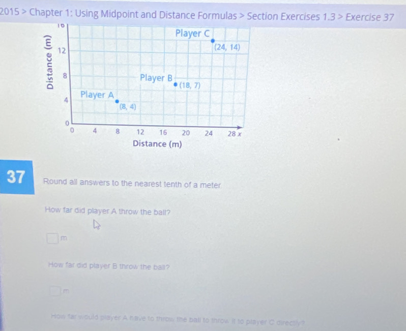 2015 > Chapter 1: Using Midpoint and Distance Formulas > Section Exercises 1.3 > Exercise 37
37 Round all answers to the nearest tenth of a meter
How far did player A throw the ball?
□ m
How far did player B throw the ball?
□ m
How far would player A have to throw the ball to throw it to player C directiv?