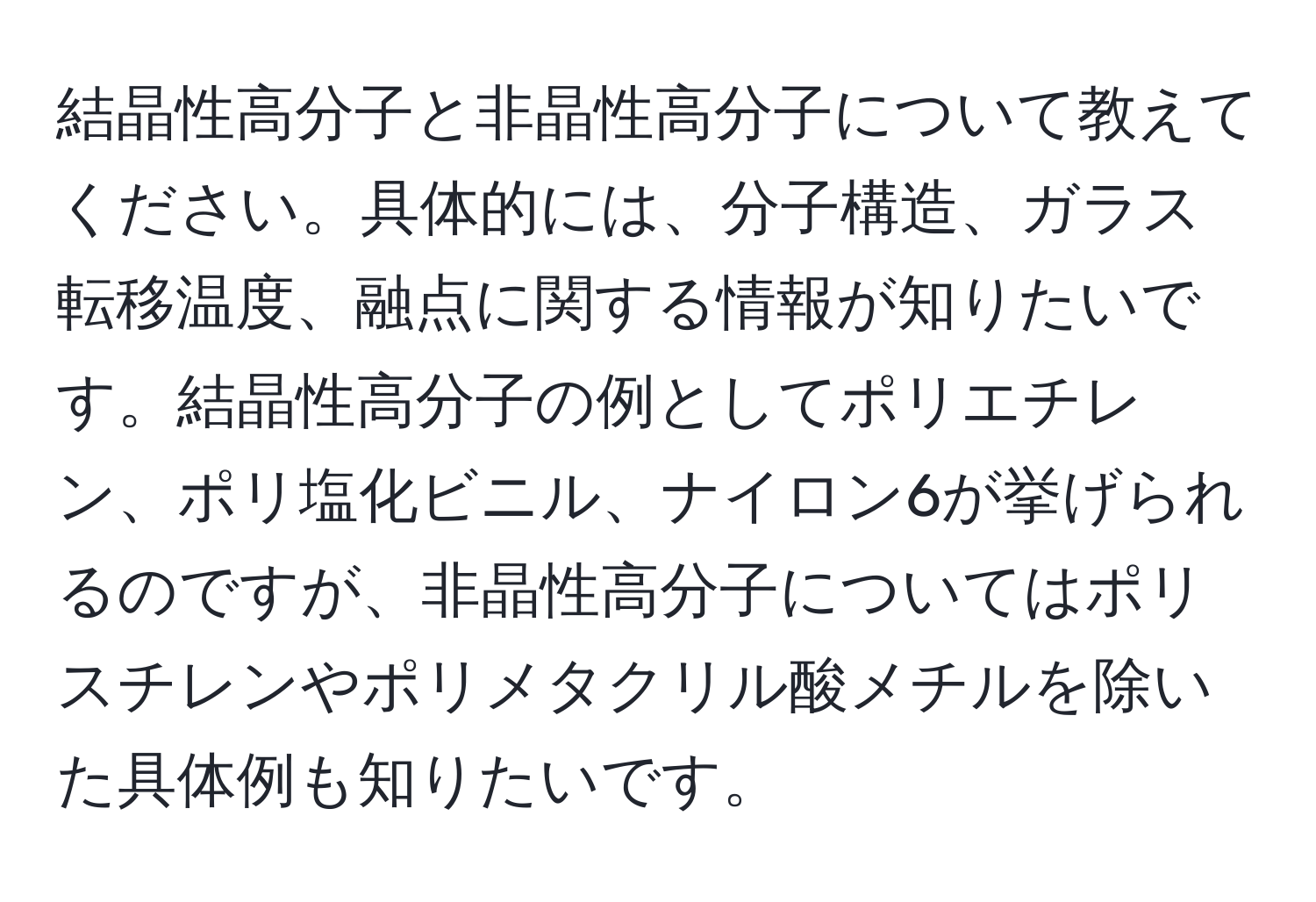 結晶性高分子と非晶性高分子について教えてください。具体的には、分子構造、ガラス転移温度、融点に関する情報が知りたいです。結晶性高分子の例としてポリエチレン、ポリ塩化ビニル、ナイロン6が挙げられるのですが、非晶性高分子についてはポリスチレンやポリメタクリル酸メチルを除いた具体例も知りたいです。