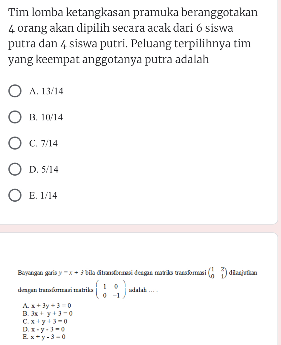 Tim lomba ketangkasan pramuka beranggotakan
4 orang akan dipilih secara acak dari 6 siswa
putra dan 4 siswa putri. Peluang terpilihnya tim
yang keempat anggotanya putra adalah
A. 13/14
B. 10/14
C. 7/14
D. 5/14
E. 1/14
Bayangan garis y=x+3 bila ditransformasi dengan matriks transformasi beginpmatrix 1&2 0&1endpmatrix dilanjutkan
dengan transformasi matriks beginpmatrix 1&0 0&-1endpmatrix adalah … .
A. x+3y+3=0
B. 3x+y+3=0
C. x+y+3=0
D. x-y-3=0
E. x+y-3=0