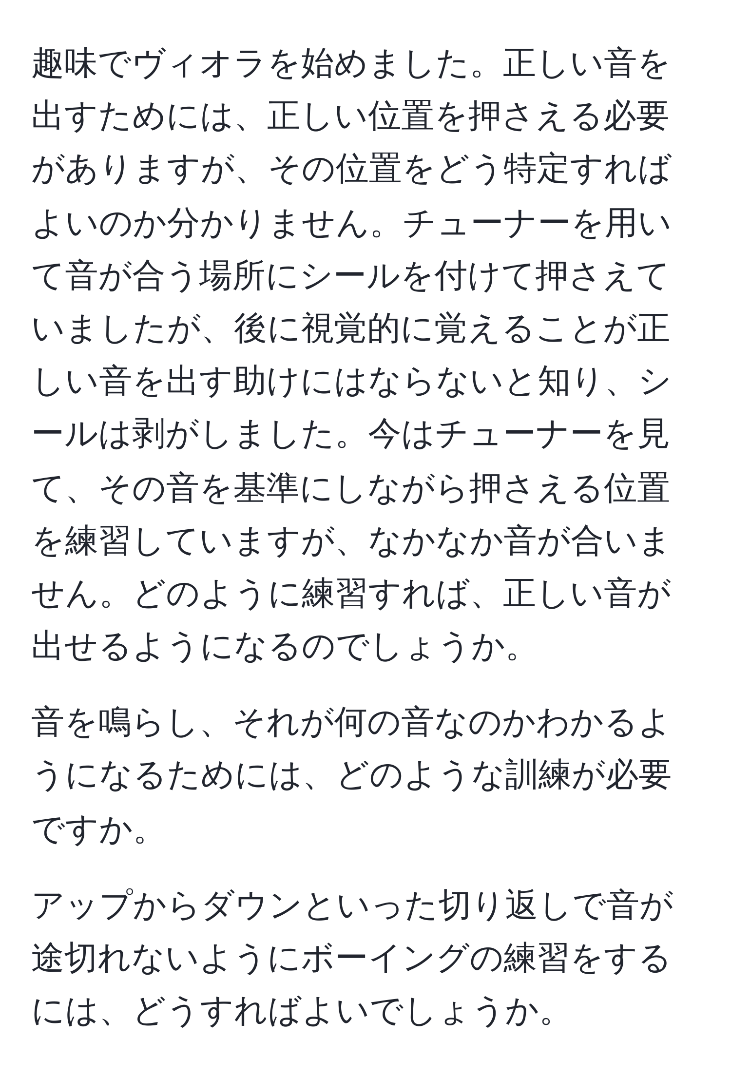 趣味でヴィオラを始めました。正しい音を出すためには、正しい位置を押さえる必要がありますが、その位置をどう特定すればよいのか分かりません。チューナーを用いて音が合う場所にシールを付けて押さえていましたが、後に視覚的に覚えることが正しい音を出す助けにはならないと知り、シールは剥がしました。今はチューナーを見て、その音を基準にしながら押さえる位置を練習していますが、なかなか音が合いません。どのように練習すれば、正しい音が出せるようになるのでしょうか。

音を鳴らし、それが何の音なのかわかるようになるためには、どのような訓練が必要ですか。

アップからダウンといった切り返しで音が途切れないようにボーイングの練習をするには、どうすればよいでしょうか。