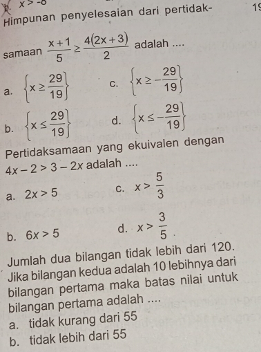 x>-0
Himpunan penyelesaian dari pertidak- 19
samaan  (x+1)/5 ≥  (4(2x+3))/2  adalah ....
a.  x≥  29/19  C.  x≥ - 29/19 
b.  x≤  29/19  d.  x≤ - 29/19 
Pertidaksamaan yang ekuivalen dengan
4x-2>3-2x adalah ....
a. 2x>5 C. x> 5/3 
b. 6x>5 d. x> 3/5 . 
Jumlah dua bilangan tidak lebih dari 120.
Jika bilangan kedua adalah 10 lebihnya dari
bilangan pertama maka batas nilai untuk
bilangan pertama adalah ....
a. tidak kurang dari 55
b. tidak lebih dari 55