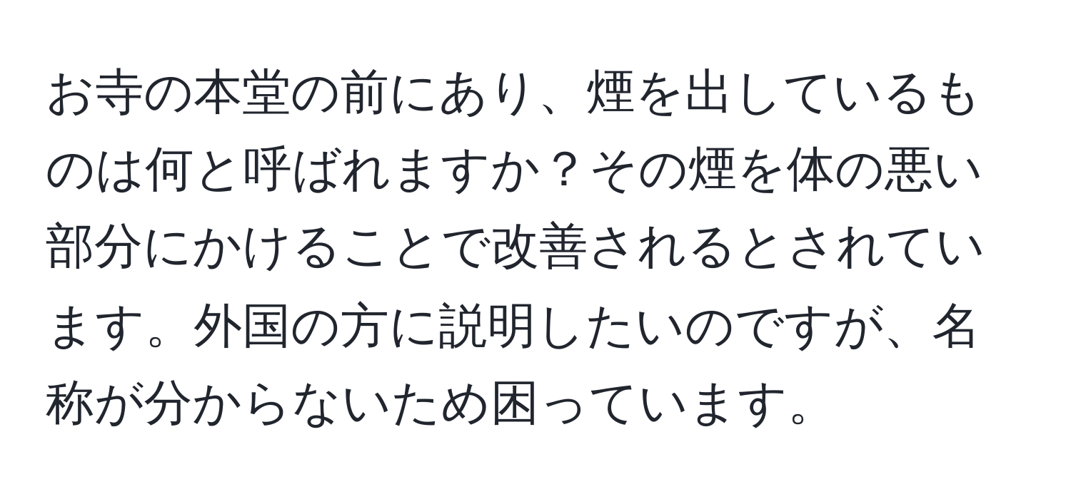 お寺の本堂の前にあり、煙を出しているものは何と呼ばれますか？その煙を体の悪い部分にかけることで改善されるとされています。外国の方に説明したいのですが、名称が分からないため困っています。