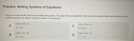 Practice: Writing Systems of Equations
A tip jar currently has 90 coins that are nickels and quarters. The value of the coins total $35. Which system of equations below can be used to find the
number of quarters, q, and the number of nickels, n, in the tip jar?
A 0.05q+0.25n=35
q+n=90
C 0.25a+0.05n=35
q+n=90
B 0.25q+0.5n=35
0.25q+0.05n=90
q+n=90
a+n=35