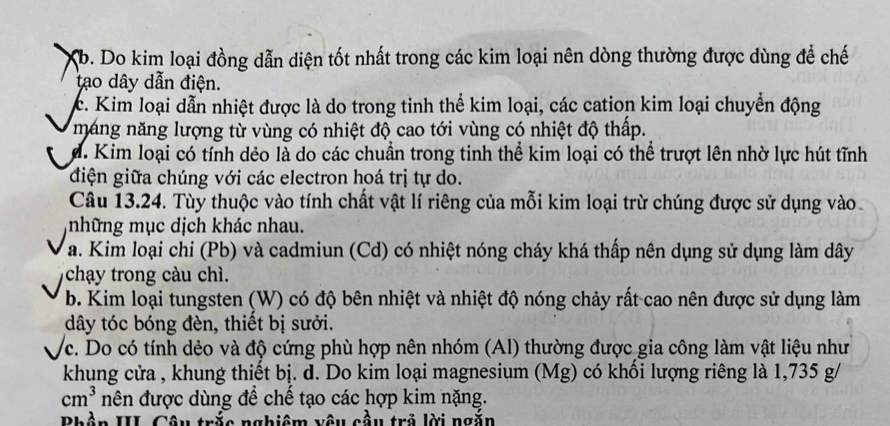 Xb. Do kim loại đồng dẫn diện tốt nhất trong các kim loại nên dòng thường được dùng để chế
tạo dây dẫn điện.
c. Kim loại dẫn nhiệt được là do trong tinh thể kim loại, các cation kim loại chuyển động
máng năng lượng từ vùng có nhiệt độ cao tới vùng có nhiệt độ thấp.
d. Kim loại có tính dẻo là do các chuẩn trong tinh thể kim loại có thể trượt lên nhờ lực hút tĩnh
điện giữa chúng với các electron hoá trị tự do.
Câu 13.24. Tùy thuộc vào tính chất vật lí riêng của mỗi kim loại trừ chúng được sử dụng vào
những mục dịch khác nhau.
a. Kim loại chi (Pb) và cadmiun (Cd) có nhiệt nóng cháy khá thấp nên dụng sử dụng làm dây
chạy trong càu chì.
b. Kim loại tungsten (W) có độ bên nhiệt và nhiệt độ nóng chảy rất cao nên được sử dụng làm
dây tóc bóng đèn, thiết bị sưởi.
c. Do có tính dẻo và độ cứng phù hợp nên nhóm (Al) thường được gia công làm vật liệu như
khung cửa , khung thiết bị. d. Do kim loại magnesium (Mg) có khối lượng riêng là 1,735 g /
cm^3 nên được dùng để chế tạo các hợp kim nặng.
Bhần III Câu trắc nghiệm vậu cầu trẻ lời ngắn