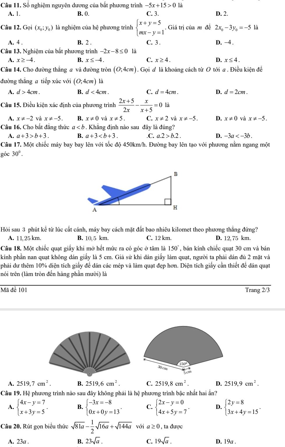 Số nghiệm nguyên dương của bất phương trình -5x+15>0 là
A. 1. B. 0. C. 3. D. 2.
Câu 12. Gọi (x_0;y_0) là nghiệm của hệ phương trình beginarrayl x+y=5 mx-y=1endarray.. Giá trị của m đề 2x_0-3y_0=-5 là
A. 4 . B. 2 . C. 3. D. −4 .
Câu 13. Nghiệm của bất phương trình -2x-8≤ 0 là
A. x≥ -4. B. x≤ -4. C. x≥ 4. D. x≤ 4.
Câu 14. Cho đường thắng # và đường tròn (0;4cm). Gọi đ là khoảng cách từ O tới a . Điều kiện để
đường thăng a tiếp xúc với (0;4cm) là
A. d>4cm. B. d<4cm. C. d=4cm. D. d=2cm.
Câu 15. Điều kiện xác định của phương trình  (2x+5)/2x - x/x+5 =0 là
A. x!= -2 và x!= -5. B. x!= 0 và x!= 5. C. x!= 2 và x!= -5. D. x!= 0 và x!= -5.
Câu 16. Cho bất đăng thức a. Khẳng định nào sau đây là đúng?
A. a+3>b+3. B. a+3 .C. a.2>b.2. D. -3a
Câu 17. Một chiếc máy bay bay lên với tốc độ 450km/h. Đường bay lên tạo với phương nằm ngang một
góc 30°.
Hỏi sau 3 phút kể từ lúc cất cánh, máy bay cách mặt đất bao nhiêu kilomet theo phương thắng đứng?
A. 11, 25 km. B. 10, 5 km. C. 12 km. D. 12, 75 km.
Câu 18. Một chiếc quạt giấy khi mở hết mức ra có góc ở tâm là 150° , bán kính chiếc quạt 30 cm và bán
kính phần nan quạt không dán giấy là 5 cm. Giả sử khi dán giấy làm quạt, người ta phải dán đủ 2 mặt và
phải dư thêm 10% diện tích giấy để dán các mép và làm quạt đẹp hơn. Diện tích giấy cần thiết để dán quạt
trói trên (làm tròn đến hàng phần mười) là
Mã đề 101 Trang 2/3
A. 2519,7cm^2. B. 2519,6cm^2. C. 2519,8cm^2. D. 2519,9cm^2.
Câu 19. Hệ phương trình nào sau đây không phải là hệ phương trình bậc nhất hai ẩn?
A. beginarrayl 4x-y=7 x+3y=5endarray. . B. beginarrayl -3x=-8 0x+0y=13endarray. . C. beginarrayl 2x-y=0 4x+5y=7endarray. . D. beginarrayl 2y=8 3x+4y=15endarray. .
Câu 20. Rút gọn biểu thức sqrt(81a)- 1/2 sqrt(16a)+sqrt(144a) với a≥ 0 , ta được
B.
A. 23a . 23sqrt(a). C. 19sqrt(a). D. 19a .