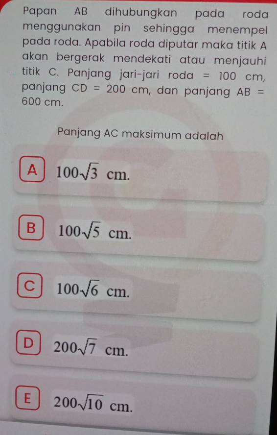 Papan AB dihubungkan pada roda
menggunakan pin sehingga menempell 
pada roda. Apabila roda diputar maka titik A
akan bergerak mendekati atau menjauhi 
titik C. Panjang jari-jari roda =100cm, 
panjang CD=200cm , dan panjang AB=
600 cm.
Panjang AC maksimum adalah
A 100sqrt(3)cm.
B 100sqrt(5)cm.
C 100sqrt(6)cm.
D 200sqrt(7)cm.
E 200sqrt(10)cm.