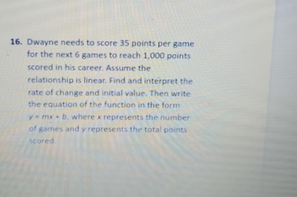 Dwayne needs to score 35 points per game 
for the next 6 games to reach 1,000 points 
scored in his career. Assume the 
relationship is linear. Find and interpret the 
rate of change and initial value. Then write 
the equation of the function in the form
y=mx+b , where x represents the number 
of games and y represents the total points 
scored.