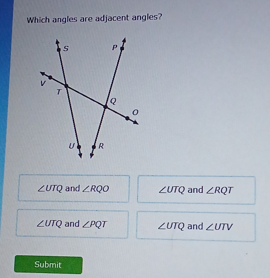 Which angles are adjacent angles?
∠ UTQ and ∠ RQO ∠ UTQ and ∠ RQT
∠ UTQ and ∠ PQT ∠ UTQ and ∠ UTV
Submit