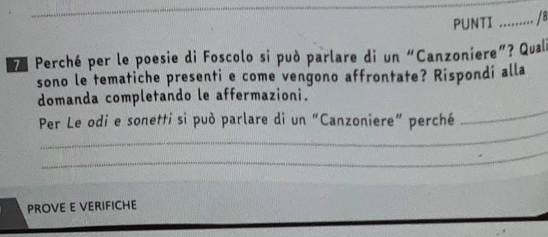 PUNTI : ......... /8 
Perché per le poesie di Foscolo si può parlare di un “Canzoniere”? Qual 
sono le tematiche presenti e come vengono affrontate? Rispondí alla 
_ 
domanda completando le affermazioni. 
_ 
Per Le odi e sonetti si può parlare di un “Canzoniere” perché 
_ 
PROVE E VERIFICHE