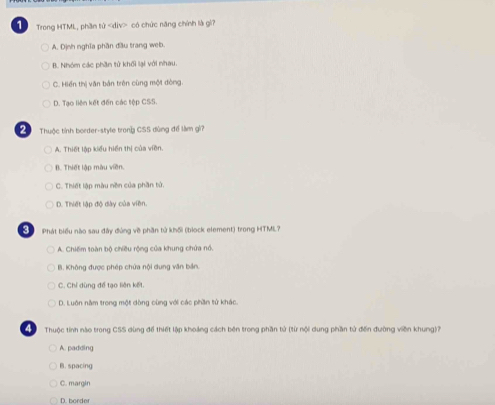 Trong HTML, phần tử có chức năng chính là gi?
A. Dịnh nghĩa phần đầu trang web.
B. Nhóm các phần tử khối lại với nhau.
C. Hiển thị văn bản trên cùng một đòng.
D. Tạo liên kết đến các tập CSS.
Thuộc tỉnh border-style trong CSS dùng để làm gi?
A. Thiết lập kiểu hiển thị của viên.
B. Thiết lập màu viên.
C. Thiết lập màu nền của phần tử.
D. Thiết lập độ dày của viên.
Phát biểu nào sau đây đùng về phần tử khối (biock element) trong HTML?
A. Chiếm toàn bộ chiều rộng của khung chứa nổ.
B. Không được phép chứa nội dung văn bản.
C. Chỉ dùng để tạo liên kết.
D. Luôn năm trong một dòng cùng với các phần tử khác.
Thuộc tính nào trong CSS dùng để thiết lập khoảng cách bên trong phần tử (từ nội dung phần tử đến đường viên khung)?
A. padding
B. spacing
C. margin
D. borde
