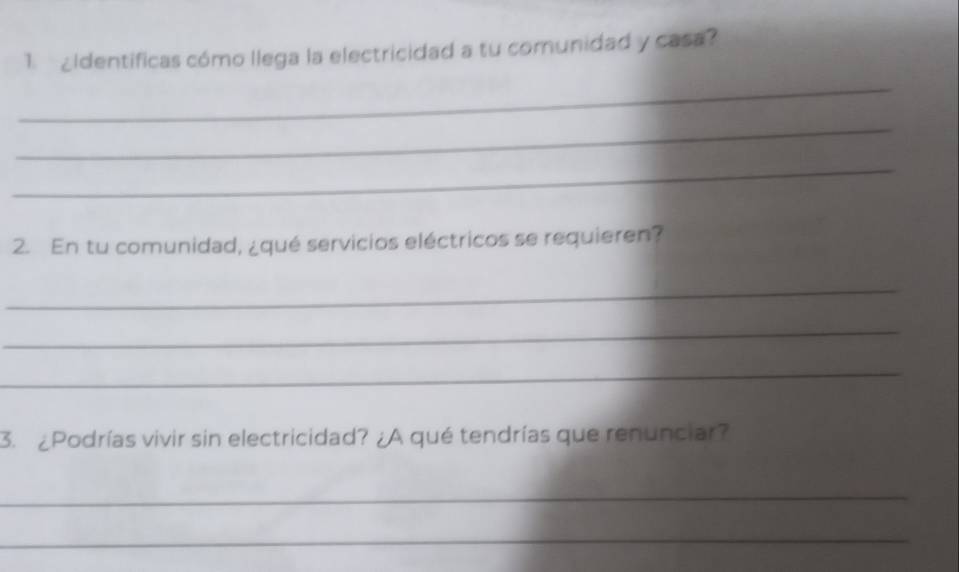 1.¿Identificas cómo llega la electricidad a tu comunidad y casa? 
_ 
_ 
_ 
2. En tu comunidad, ¿qué servicios eléctricos se requieren? 
_ 
_ 
_ 
3. ¿Podrías vivir sin electricidad? ¿A qué tendrías que renunciar? 
_ 
_