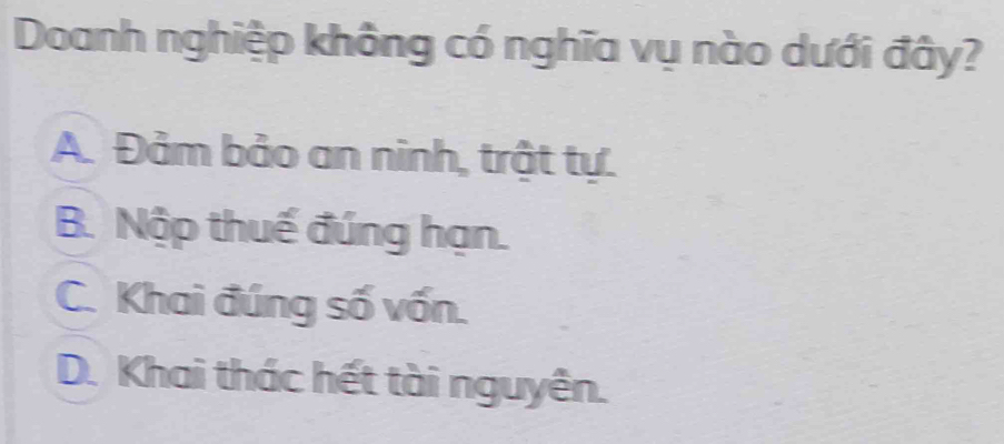 Doanh nghiệp không có nghĩa vụ nào dưới đây?
A. Đảm bảo an ninh, trật tự.
B. Nộp thuế đúng hạn.
C. Khai đúng số vốn.
D. Khai thác hết tài nguyên.