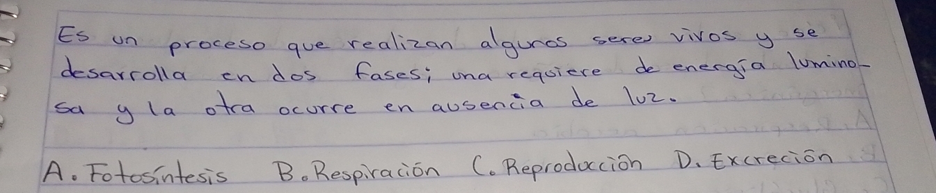 Es un proceso que realizan algures sere vivos y se
desarrolla en dos fases; una requiere de energia lumino
sa y la otra ocurre en ausencia de lo2.
A. Fotosintesis B. Respiration C. Reproduccion D. Excrecion