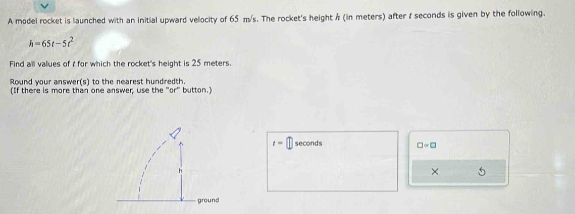 A model rocket is launched with an initial upward velocity of 65 m/s. The rocket's height / (in meters) after t seconds is given by the following.
h=65t-5t^2
Find all values of t for which the rocket's height is 25 meters. 
Round your answer(s) to the nearest hundredth. 
(If there is more than one answer, use the "or" button.)
t= □ seconds □ or □ 
×