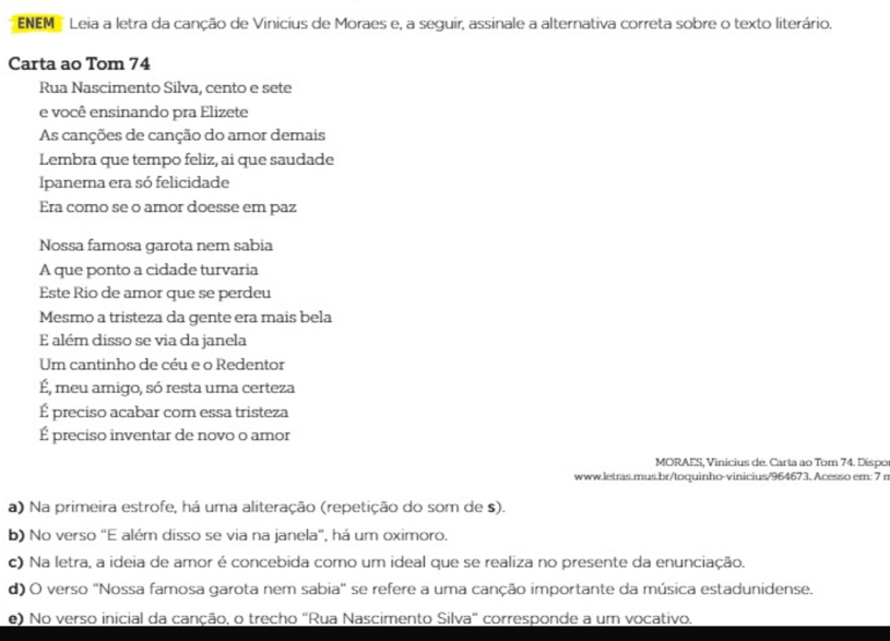 ENEM Leia a letra da canção de Vinicius de Moraes e, a seguir, assinale a alternativa correta sobre o texto literário.
Carta ao Tom 74
Rua Nascimento Silva, cento e sete
e você ensinando pra Elizete
As canções de canção do amor demais
Lembra que tempo feliz, ai que saudade
Ipanema era só felicidade
Era como se o amor doesse em paz
Nossa famosa garota nem sabia
A que ponto a cidade turvaria
Este Rio de amor que se perdeu
Mesmo a tristeza da gente era mais bela
E além disso se via da janela
Um cantinho de céu e o Redentor
É, meu amigo, só resta uma certeza
É preciso acabar com essa tristeza
É preciso inventar de novo o amor
MORAES, Vinicius de. Carta ao Tom 74. Dispo
www.letras.mus.br/toquinho-vinicius/964673. Acesso em: 7 r
a) Na primeira estrofe, há uma aliteração (repetição do som de s).
b) No verso "E além disso se via na janela", há um oximoro.
c) Na letra, a ideia de amor é concebida como um ideal que se realiza no presente da enunciação.
d) O verso "Nossa famosa garota nem sabia" se refere a uma canção importante da música estadunidense.
e) No verso inicial da canção, o trecho "Rua Nascimento Silva" corresponde a um vocativo.