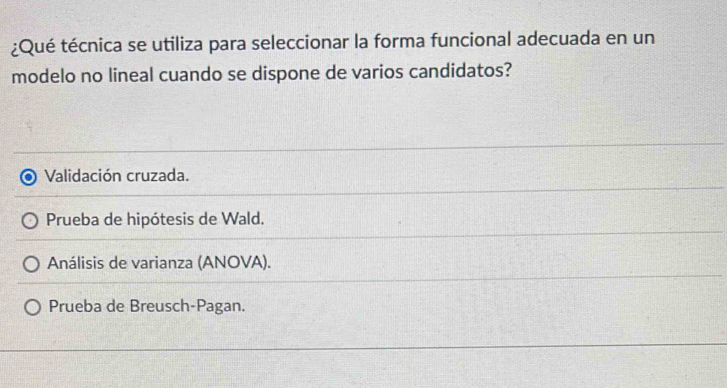 ¿Qué técnica se utiliza para seleccionar la forma funcional adecuada en un
modelo no lineal cuando se dispone de varios candidatos?
Validación cruzada.
Prueba de hipótesis de Wald.
Análisis de varianza (ANOVA).
Prueba de Breusch-Pagan.