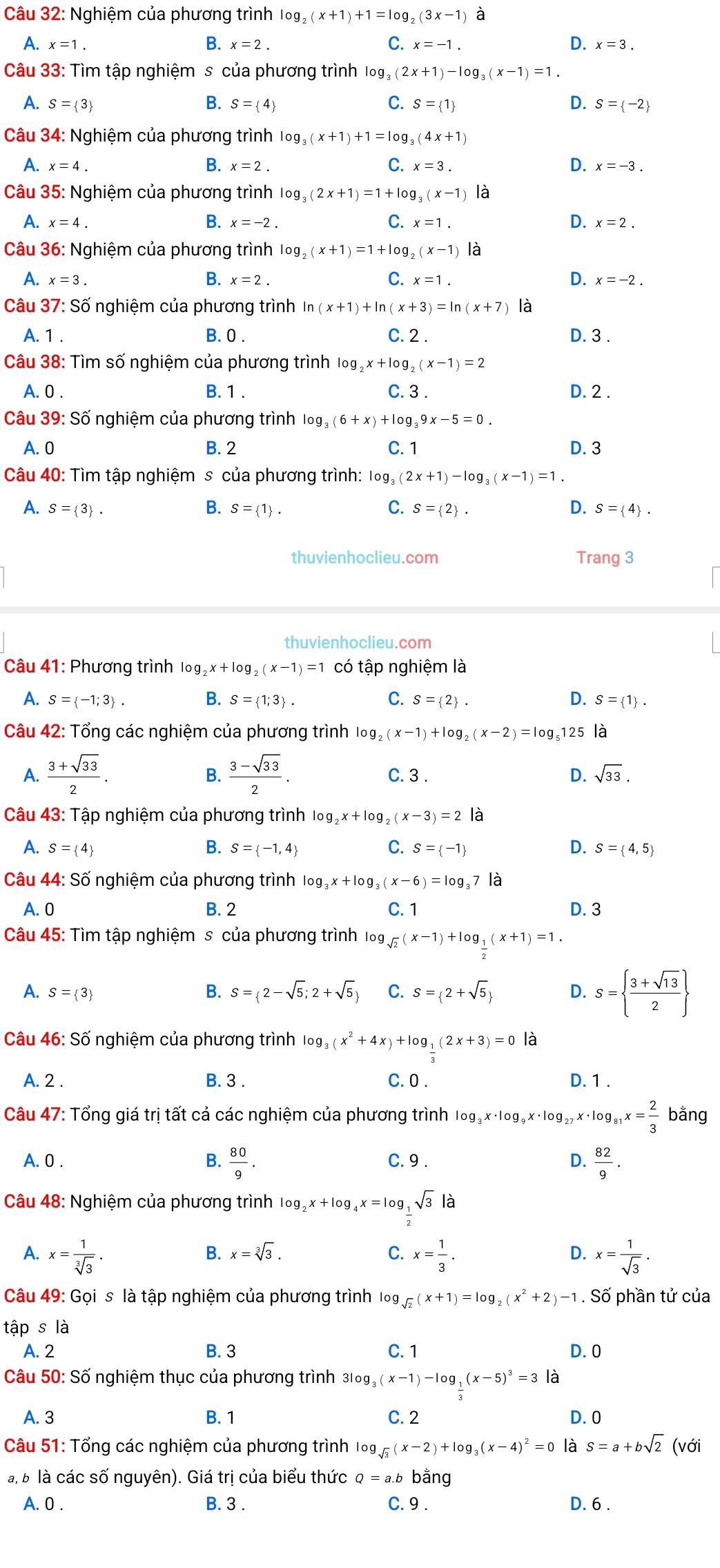 Nghiệm của phương trình log _2(x+1)+1=log _2(3x-1) a
B.
C.
D.
A. x=1. x=2. x=-1. x=3.
Câu 33: Tìm tập nghiệm s của phương trình log _3(2x+1)-log _3(x-1)=1.
A. S= 3 B. S= 4 C. S= 1 D. S= -2
Câu 34: Nghiệm của phương trình log _3(x+1)+1=log _3(4x+1)
A. x=4. B. x=2. C. x=3. D. x=-3.
Câu 35: Nghiệm của phương trình log _3(2x+1)=1+log _3(x-1) là
A. x=4. B. x=-2. C. x=1. D. x=2.
Câu 36: Nghiệm của phương trình log _2(x+1)=1+log _2(x-1) là
A. x=3. B. x=2. C. x=1. D. x=-2.
Câu 37: Số nghiệm của phương trình In (x+1)+ln (x+3)=ln (x+7) là
A. 1 . B. 0 . C. 2 . D. 3 .
Câu 38: Tìm số nghiệm của phương trình log _2x+log _2(x-1)=2
A. 0 . B. 1 . C. 3 . D. 2 .
Câu 39: Số nghiệm của phương trình log _3(6+x)+log _39x-5=0.
A. 0 B. 2 C. 1 D. 3
Câu 40: Tìm tập nghiệm s của phương trình: log, (2x+1)-log _3(x-1)=1.
A. S= 3 . B. S= 1 . C. S= 2 . D. S= 4 .
thuvienhoclieu.com Trang 3
thuvienhoclieu.com
Câu 41: Phương trình log _2x+log _2(x-1)=1 có tập nghiệm là
A. S= -1;3 . B. S= 1;3 . C. S= 2 . D. S= 1 .
Câu 42: Tổng các nghiệm của phương trình log _2(x-1)+log _2(x-2)=log _5 125 là
A.  (3+sqrt(33))/2 .  (3-sqrt(33))/2 . C. 3 . D. sqrt(33).
B.
Câu 43: Tập nghiệm của phương trình log _2x+log _2(x-3)=2
A. S= 4 B. S= -1,4 C. S= -1 D. S= 4,5
Câu 44: Số nghiệm của phương trình log _3x+log _3(x-6)=log _37 là
A. 0 B. 2 C. 1 D. 3
Câu 45: Tìm tập nghiệm s của phương trình log sqrt(2)(x-1)+log _ 1/2 (x+1)=1.
A. S= 3 C. S= 2+sqrt(5) D. s=  (3+sqrt(13))/2 
B. S= 2-sqrt(5);2+sqrt(5)
Câu 46: Số nghiệm của phương trình log _3(x^2+4x)+log __ 1((2x+3)=0 là
A. 2 . B. 3 . C. 0 . D. 1 .
Câu 47: Tổng giá trị tất cả các nghiệm của phương trình log _3x· log _9x· log _27x· log _81x= 2/3  bằng
A. 0 . B.  80/9 . C. 9 . D.  82/9 .
Câu 48: Nghiệm của phương trình log _2x+log _4x=log _ 1/2 sqrt(3) là
B. x=sqrt[3](3). C. D.
A. x= 1/sqrt[3](3) . x= 1/3 . x= 1/sqrt(3) .
Câu 49: Gọi s là tập nghiệm của phương trình log sqrt(2)(x+1)=log _2(x^2+2)-1. Số phần tử của
tập s là
A. 2 B. 3 C. 1 D. 0
Câu 50: Số nghiệm thục của phương trình 31 3log _3(x-1)-log _ 1/3 (x-5)^3=3 là
A. 3 B. 1 C. 2 D. 0
Câu 51: Tổng các nghiệm của phương trình log _sqrt(3)(x-2)+log _3(x-4)^2=0 là S=a+bsqrt(2) (với
à, b là các số nguyên). Giá trị của biểu thức Q=a.b bằng
A. 0 . B. 3 . C. 9 . D. 6 .