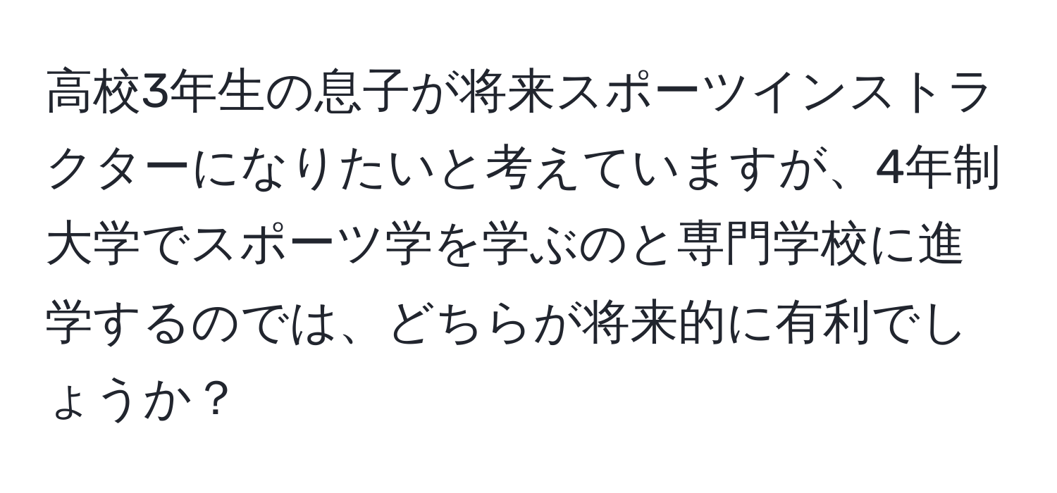 高校3年生の息子が将来スポーツインストラクターになりたいと考えていますが、4年制大学でスポーツ学を学ぶのと専門学校に進学するのでは、どちらが将来的に有利でしょうか？
