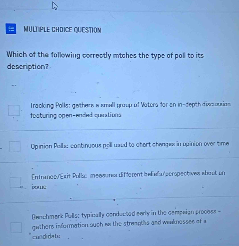 QUESTION
Which of the following correctly mtches the type of poll to its
description?
Tracking Polls: gathers a small group of Voters for an in-depth discussion
featuring open-ended questions
Opinion Polls: continuous poll used to chart changes in opinion over time
Entrance/Exit Polls: measures different beliefs/perspectives about an
issue
Benchmark Polls: typically conducted early in the campaign process -
gathers information such as the strengths and weaknesses of a
candidate