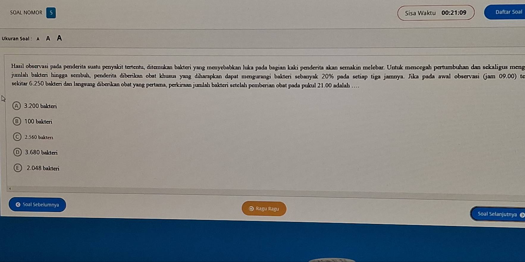 SOAL NOMOR Sisa Waktu 00:21:09 Daftar Soal
Ukuran Soal :
Hasil observasi pada penderita suatu penyakit tertentu, ditemukan bakteri yang menyebabkan luka pada bagian kaki penderita akan semakin melebar. Untuk mencegah pertumbuhan dan sekaligus meng
junlah bakteri hingga sembuh, penderita diberikan obat khusus yang diharapkan dapat mengurangi bakteri sebanyak 20% pada setiap tiga jamnya. Jika pada awal observasi (jam 09.00) te
sekitar 6.250 bakteri dan langsung diberikan obat yang pertama, perkiraan jumlah bakteri setelah pemberian obat pada pukul 21.00 adalah ...
A 3.200 bakteri
B 100 bakteri
C 2.560 bakter
① 3.680 bakteri
2.048 bakteri
O Soal Sebelumnya @ Ragu Ragu Soal Selanjutnya