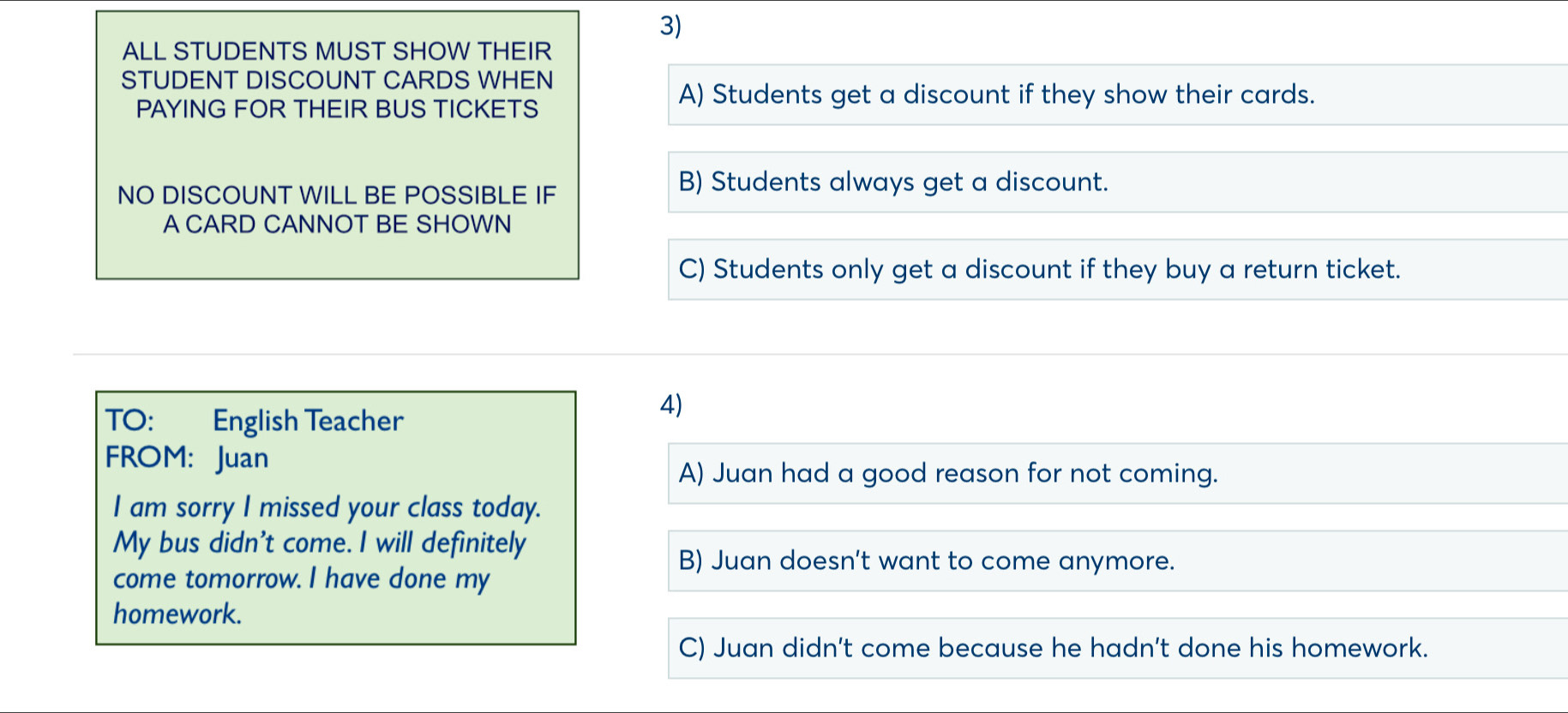 ALL STUDENTS MUST SHOW THEIR
STUDENT DISCOUNT CARDS WHEN
PAYING FOR THEIR BUS TICKETS
A) Students get a discount if they show their cards.
NO DISCOUNT WILL BE POSSIBLE IF
B) Students always get a discount.
A CARD CANNOT BE SHOWN
C) Students only get a discount if they buy a return ticket.
TO: : English Teacher
4)
FROM: Juan
A) Juan had a good reason for not coming.
I am sorry I missed your class today.
My bus didn't come. I will definitely
B) Juan doesn’t want to come anymore.
come tomorrow. I have done my
homework.
C) Juan didn't come because he hadn't done his homework.