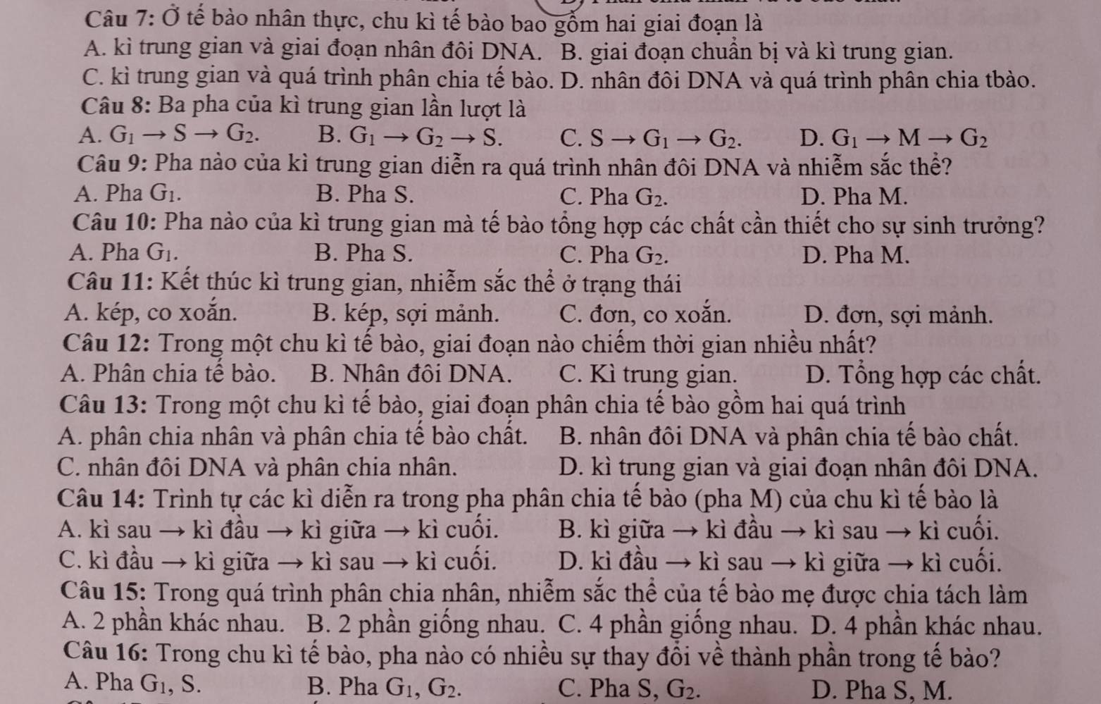 Câu 7 : Ở tế bào nhân thực, chu kì tế bào bao gồm hai giai đoạn là
A. kì trung gian và giai đoạn nhân đôi DNA. ] B. giai đoạn chuẩn bị và kì trung gian.
C. kì trung gian và quá trình phân chia tế bào. D. nhân đôi DNA và quá trình phân chia tbào.
Câu 8: Ba pha của kì trung gian lần lượt là
A. G_1to Sto G_2. B. G_1to G_2to S. C. Sto G_1to G_2. D. G_1to Mto G_2
Câu 9: Pha nào của kì trung gian diễn ra quá trình nhân đôi DNA và nhiễm sắc thể?
A. Pha G_1. B. Pha S. C. Pha G_2. D. Pha M.
Câu 10: Pha nào của kì trung gian mà tế bào tổng hợp các chất cần thiết cho sự sinh trưởng?
A. Pha G_1. B. Pha S. C. Pha G_2. D. Pha M.
Câu 11: Kết thúc kì trung gian, nhiễm sắc thể ở trạng thái
A. kép, co xoắn. B. kép, sợi mảnh. C. đơn, co xoắn. D. đơn, sợi mảnh.
Câu 12: Trong một chu kì tế bào, giai đoạn nào chiếm thời gian nhiều nhất?
A. Phân chia tế bào. B. Nhân đôi DNA. C. Kì trung gian. D. Tổng hợp các chất.
Câu 13: Trong một chu kì tế bào, giai đoạn phân chia tế bào gồm hai quá trình
A. phân chia nhân và phân chia tế bào chất. B. nhân đôi DNA và phân chia tế bào chất.
C. nhân đôi DNA và phân chia nhân. D. kì trung gian và giai đoạn nhân đôi DNA.
Câu 14: Trình tự các kì diễn ra trong pha phân chia tế bào (pha M) của chu kì tế bào là
A. kì sau → kì đầu → kì giữa → kì cuối. B. kì giữa → kì đầu → kì sau → kì cuối.
C. kì đầu → kì giữa → kì sau → kì cuối. D. kì đầu → kì sau → kì giữa → kì cuối.
Câu 15: Trong quá trình phân chia nhân, nhiễm sắc thể của tế bào mẹ được chia tách làm
A. 2 phần khác nhau. B. 2 phần giống nhau. C. 4 phần giống nhau. D. 4 phần khác nhau.
Câu 16: Trong chu kì tế bào, pha nào có nhiều sự thay đổi về thành phần trong tế bào?
A. Pha G_1 , S. B. Pha G_1,G_2. C. Pha S, G_2. D. Pha S, M.