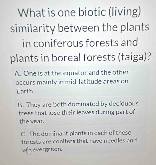 What is one biotic (living)
similarity between the plants
in coniferous forests and
plants in boreal forests (taiga)?
A. One is at the equator and the other
occurs mainly in mid-latitude areas on
Earth.
B. They are both dominated by deciduous
trees that lose their leaves during part of
the year.
C. The dominant plants in each of these
forests are conifers that have needles and
a evergreen.