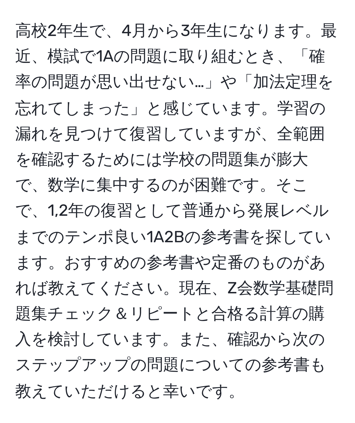 高校2年生で、4月から3年生になります。最近、模試で1Aの問題に取り組むとき、「確率の問題が思い出せない…」や「加法定理を忘れてしまった」と感じています。学習の漏れを見つけて復習していますが、全範囲を確認するためには学校の問題集が膨大で、数学に集中するのが困難です。そこで、1,2年の復習として普通から発展レベルまでのテンポ良い1A2Bの参考書を探しています。おすすめの参考書や定番のものがあれば教えてください。現在、Z会数学基礎問題集チェック＆リピートと合格る計算の購入を検討しています。また、確認から次のステップアップの問題についての参考書も教えていただけると幸いです。